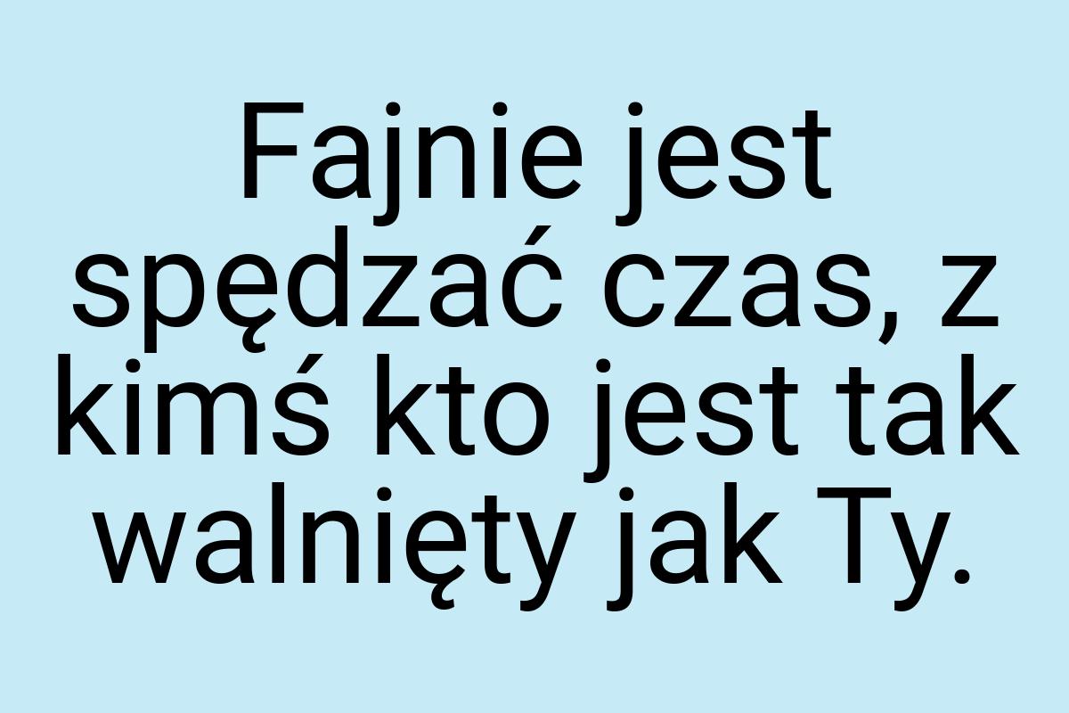 Fajnie jest spędzać czas, z kimś kto jest tak walnięty jak