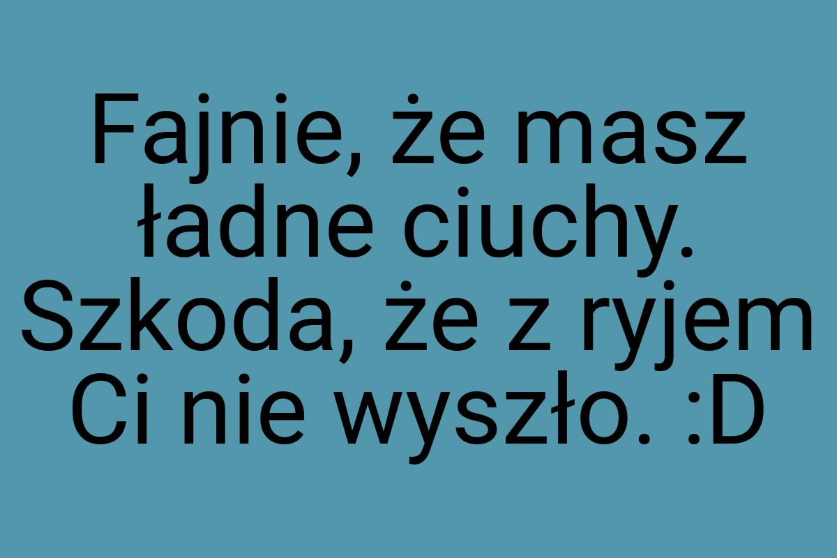 Fajnie, że masz ładne ciuchy. Szkoda, że z ryjem Ci nie