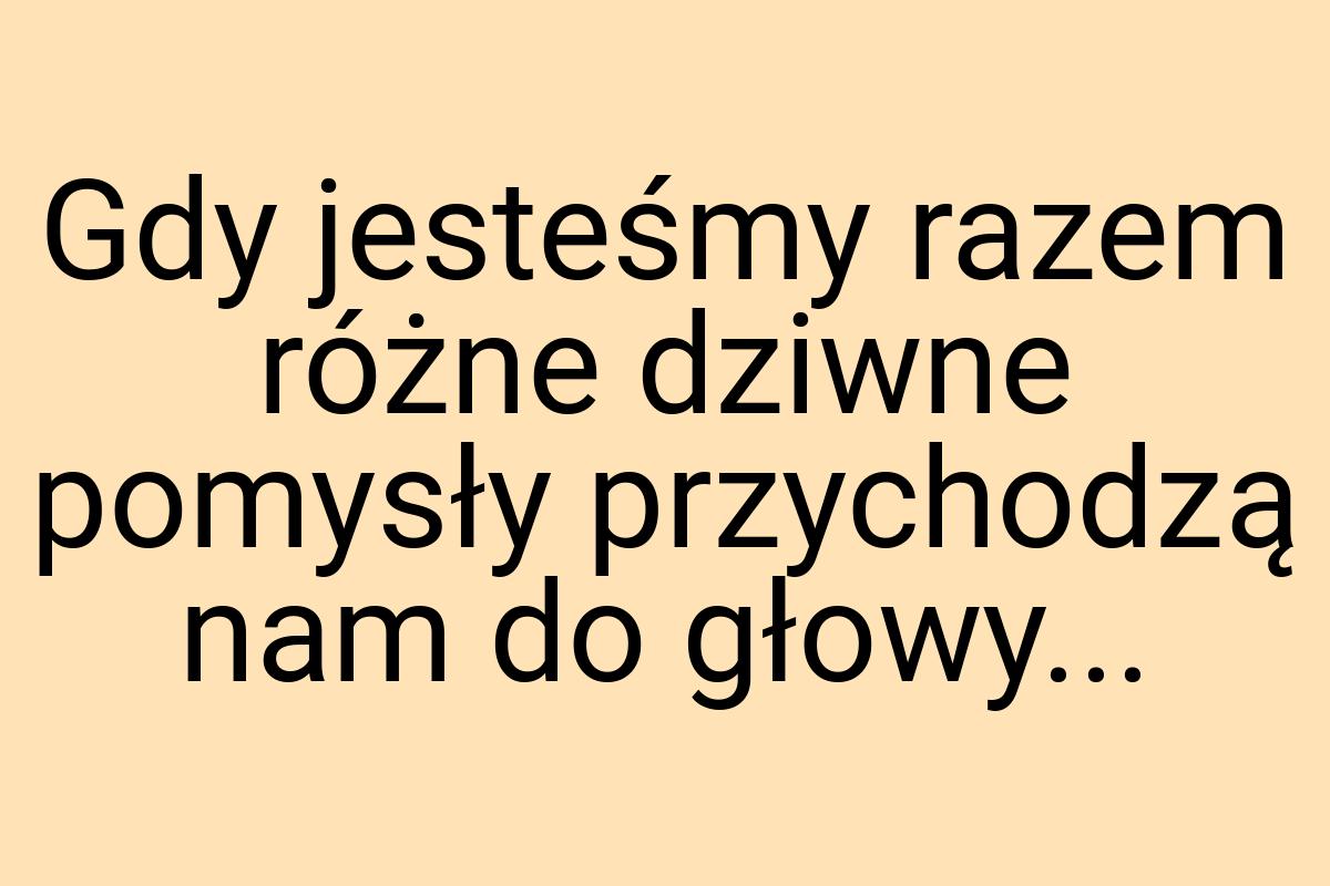 Gdy jesteśmy razem różne dziwne pomysły przychodzą nam do