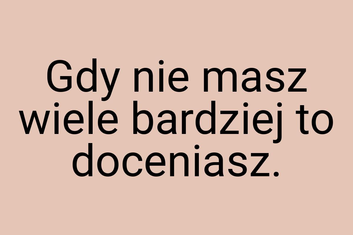 Gdy nie masz wiele bardziej to doceniasz