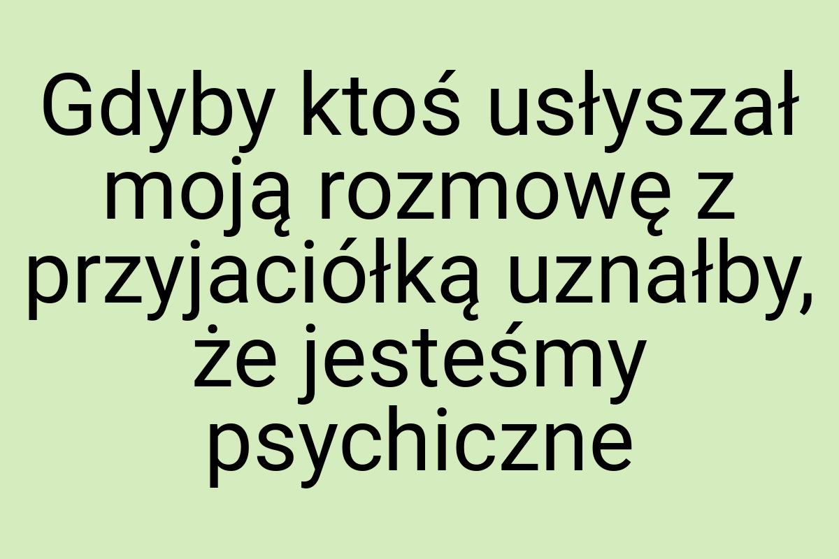 Gdyby ktoś usłyszał moją rozmowę z przyjaciółką uznałby, że