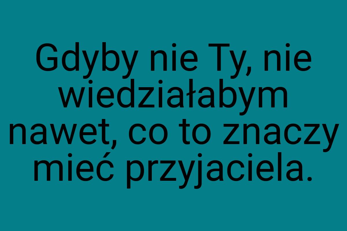 Gdyby nie Ty, nie wiedziałabym nawet, co to znaczy mieć