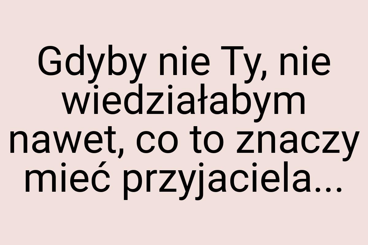 Gdyby nie Ty, nie wiedziałabym nawet, co to znaczy mieć