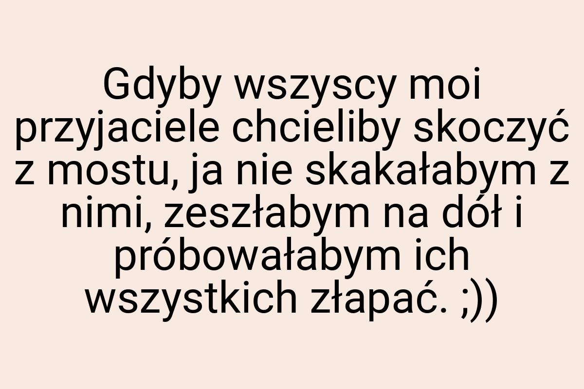 Gdyby wszyscy moi przyjaciele chcieliby skoczyć z mostu, ja