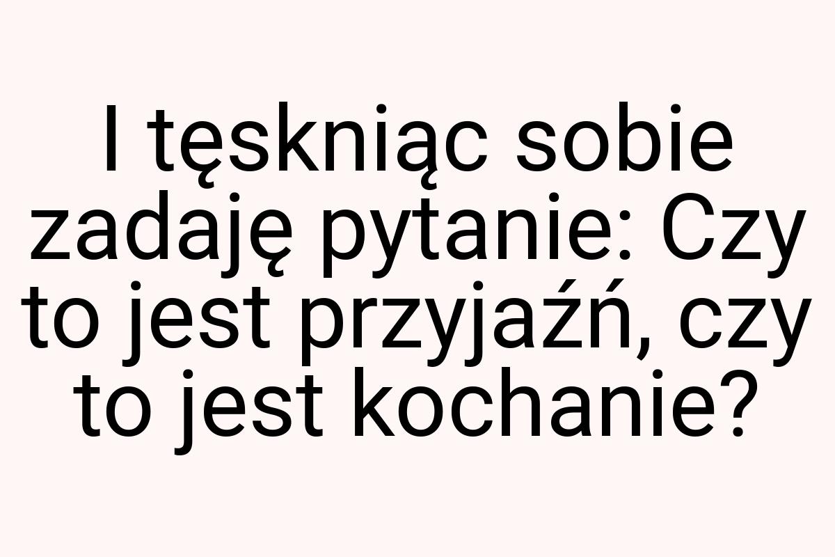 I tęskniąc sobie zadaję pytanie: Czy to jest przyjaźń, czy