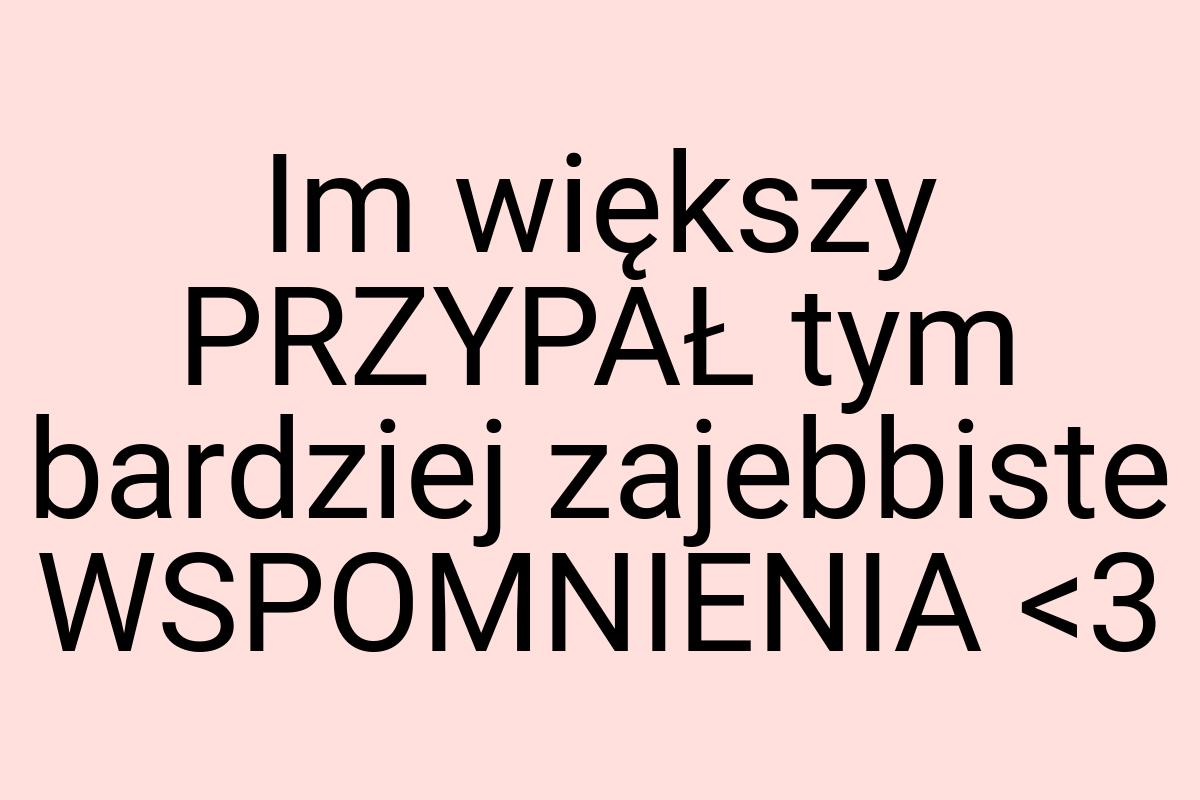 Im większy PRZYPAŁ tym bardziej zajebbiste WSPOMNIENIA