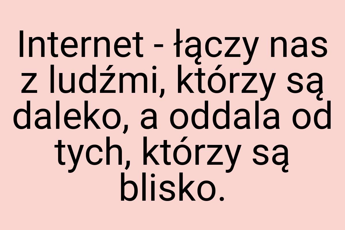 Internet - łączy nas z ludźmi, którzy są daleko, a oddala