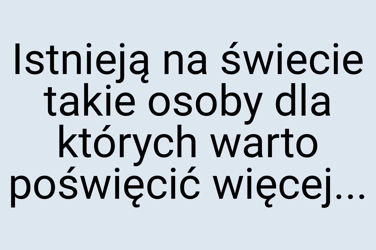 Istnieją na świecie takie osoby dla których warto poświęcić