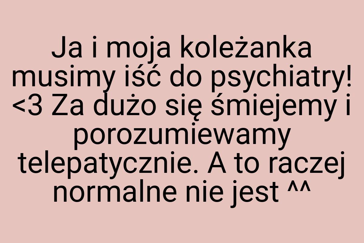 Ja i moja koleżanka musimy iść do psychiatry! <3 Za dużo