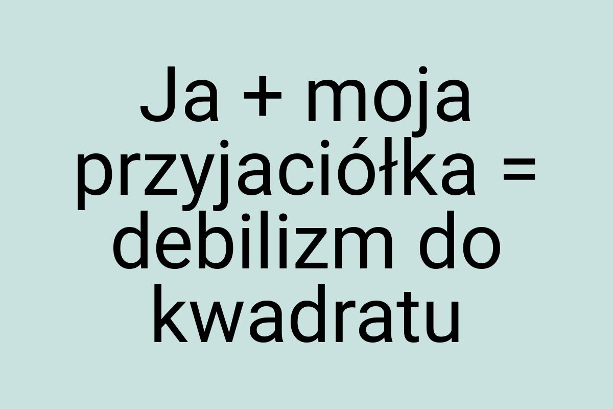 Ja + moja przyjaciółka = debilizm do kwadratu