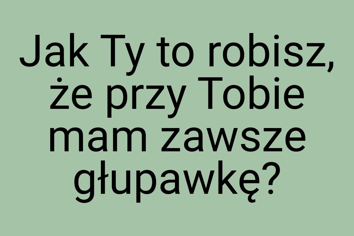 Jak Ty to robisz, że przy Tobie mam zawsze głupawkę