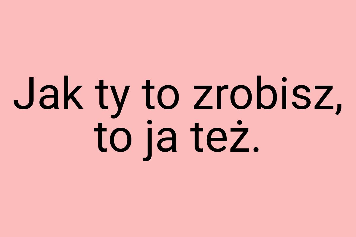 Jak ty to zrobisz, to ja też