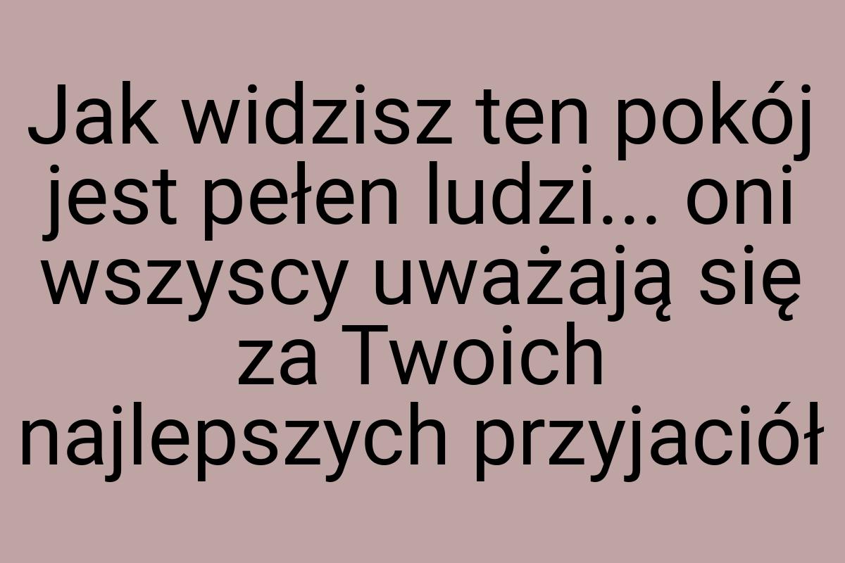 Jak widzisz ten pokój jest pełen ludzi... oni wszyscy