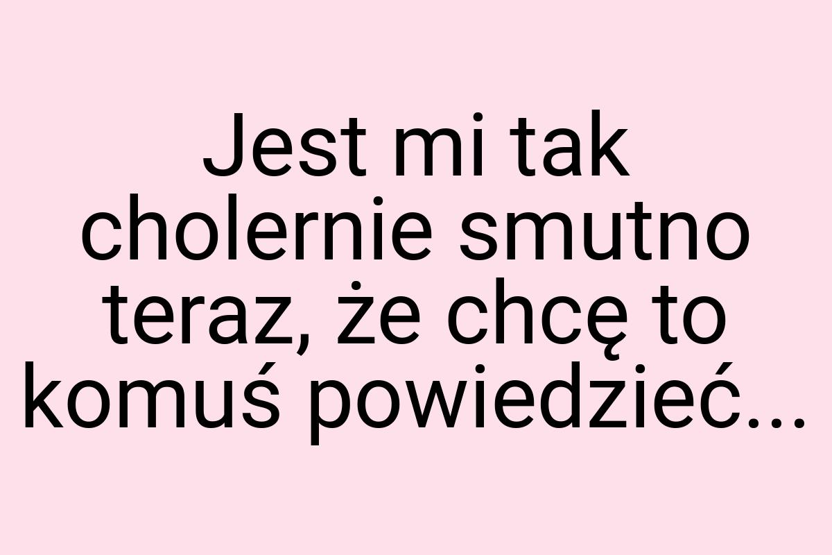 Jest mi tak cho­ler­nie smut­no te­raz, że chcę to ko­muś