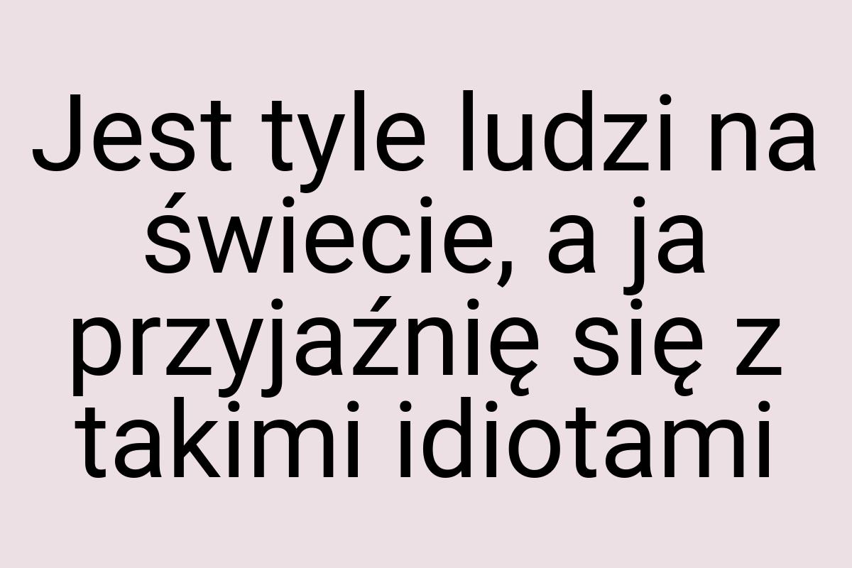 Jest tyle ludzi na świecie, a ja przyjaźnię się z takimi