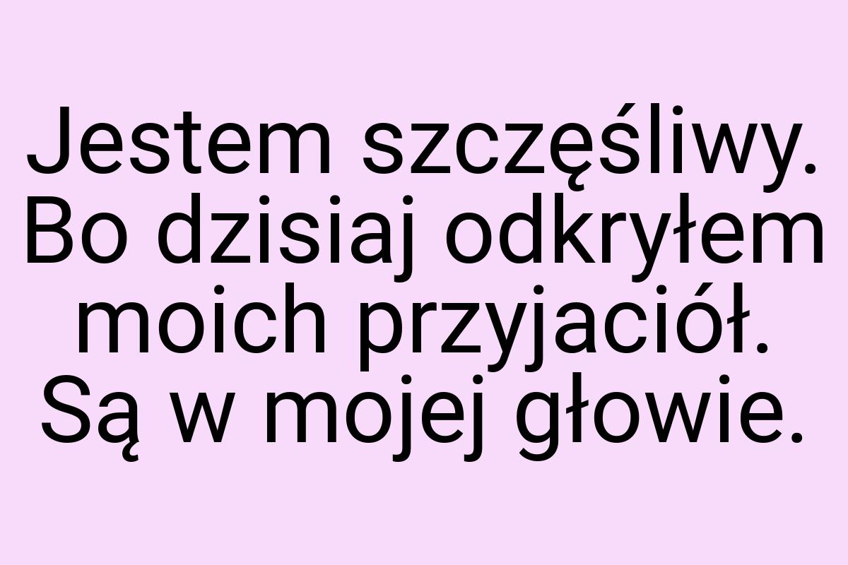 Jestem szczęśliwy. Bo dzisiaj odkryłem moich przyjaciół. Są