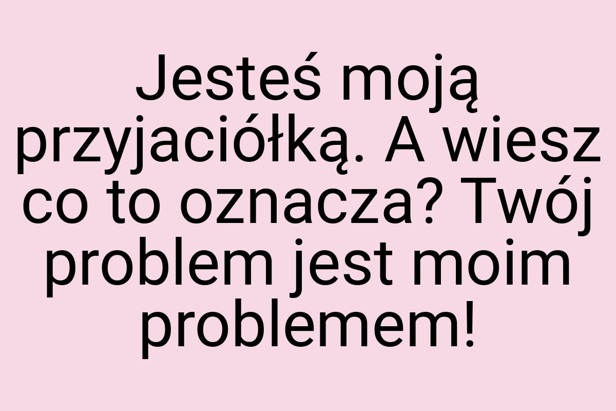 Jesteś moją przyjaciółką. A wiesz co to oznacza? Twój
