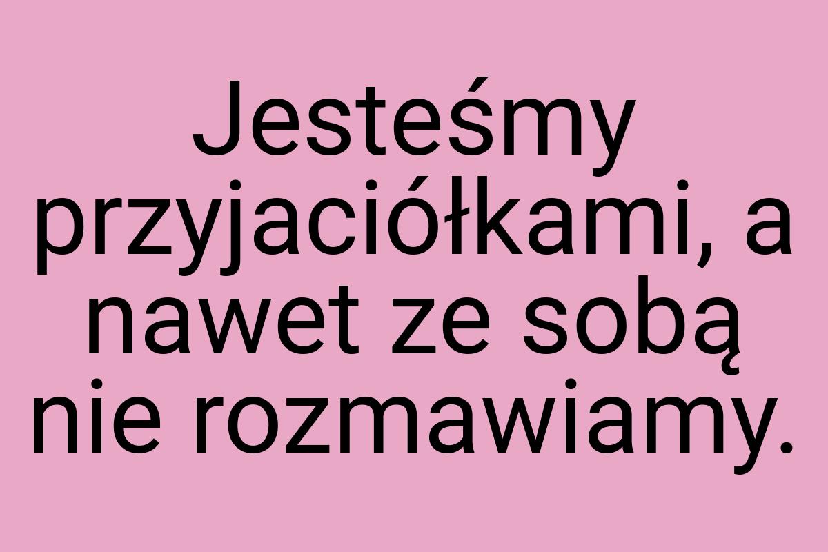 Jesteśmy przyjaciółkami, a nawet ze sobą nie rozmawiamy