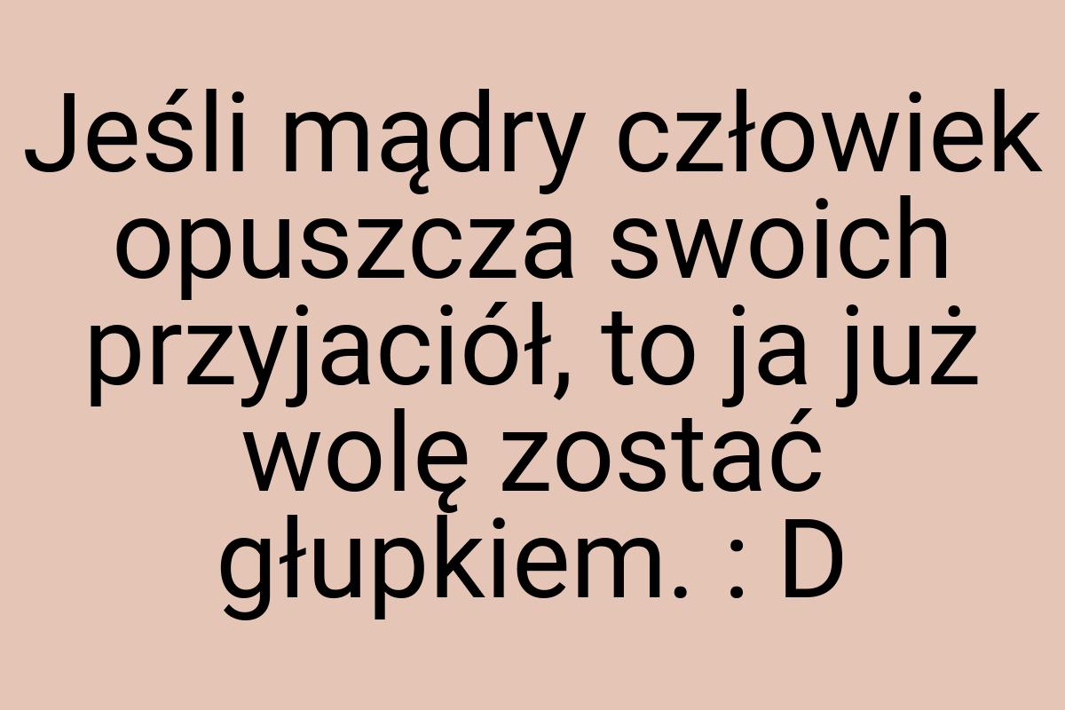 Jeśli mądry człowiek opuszcza swoich przyjaciół, to ja już