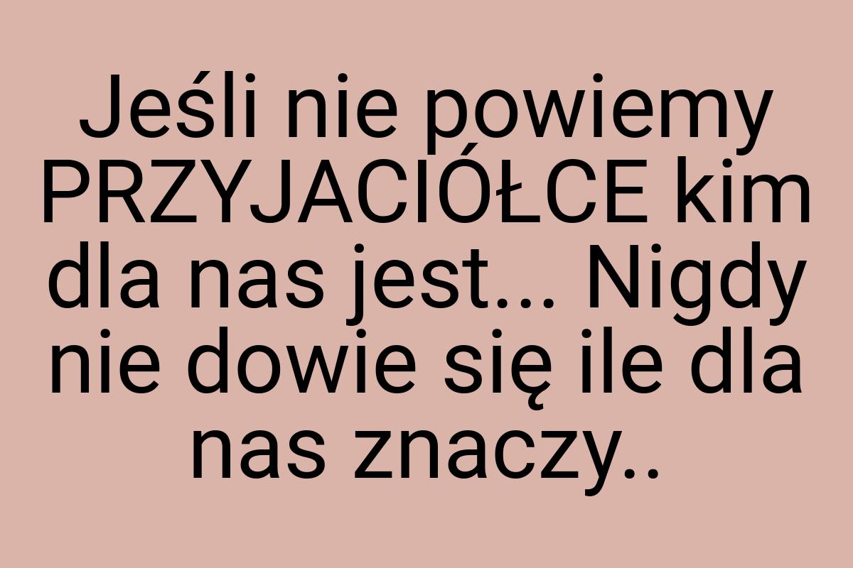 Jeśli nie powiemy PRZYJACIÓŁCE kim dla nas jest... Nigdy