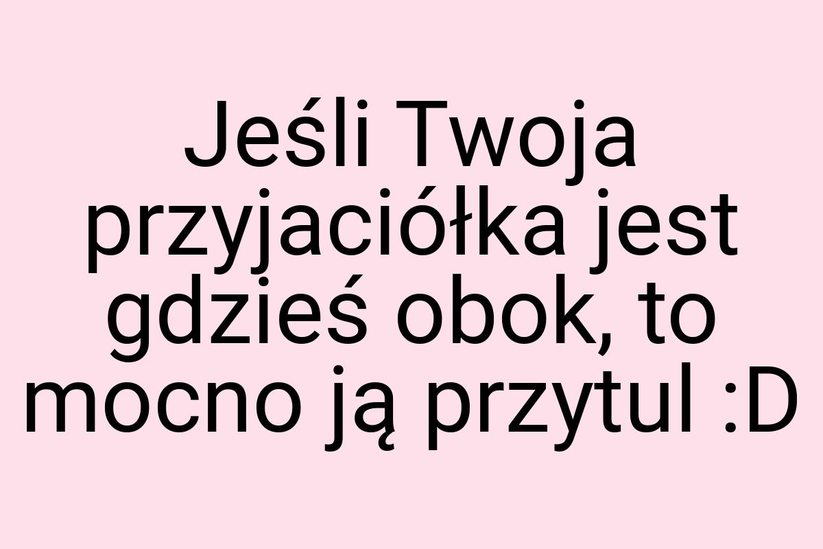 Jeśli Twoja przyjaciółka jest gdzieś obok, to mocno ją