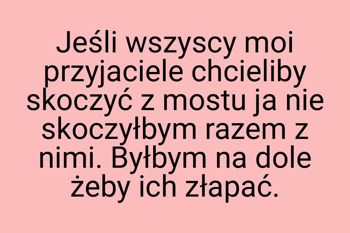 Jeśli wszyscy moi przyjaciele chcieliby skoczyć z mostu ja