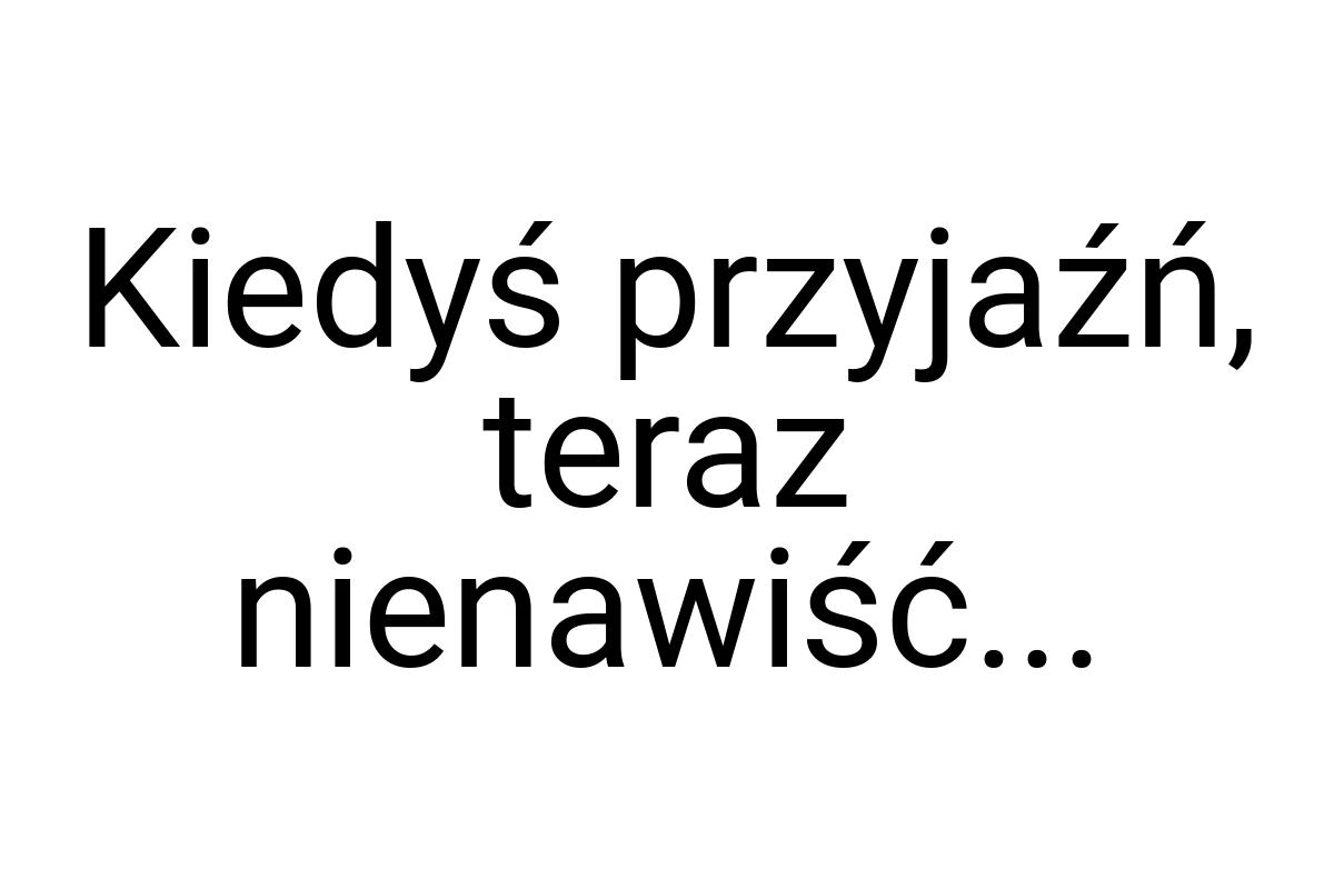 Kiedyś przyjaźń, teraz nienawiść