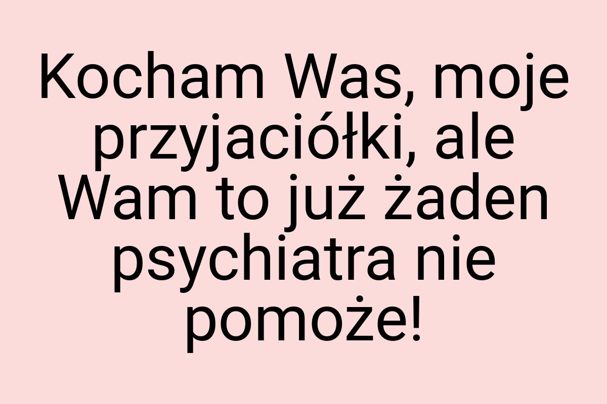 Kocham Was, moje przyjaciółki, ale Wam to już żaden