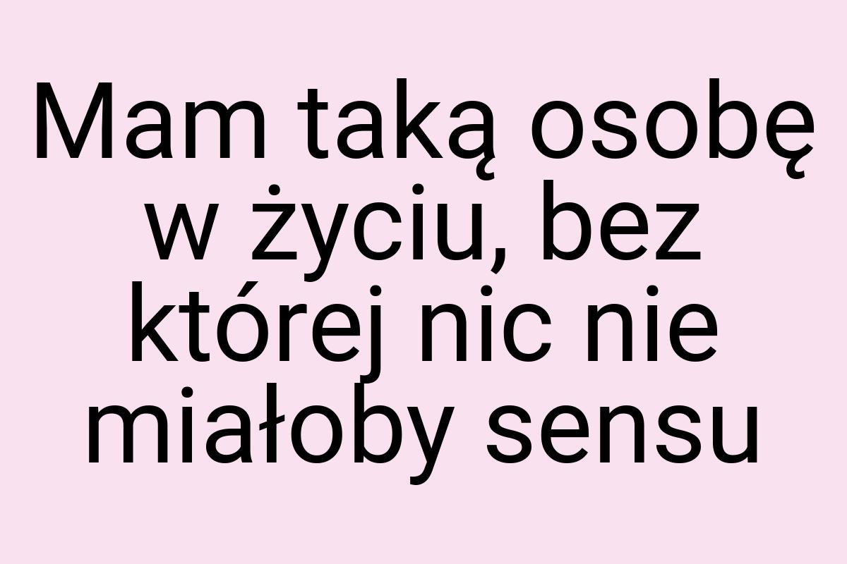 Mam taką osobę w życiu, bez której nic nie miałoby sensu