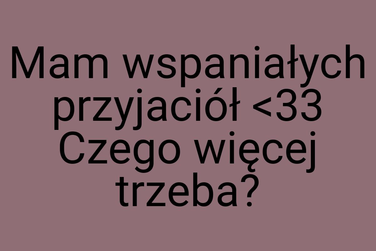 Mam wspaniałych przyjaciół <33 Czego więcej trzeba