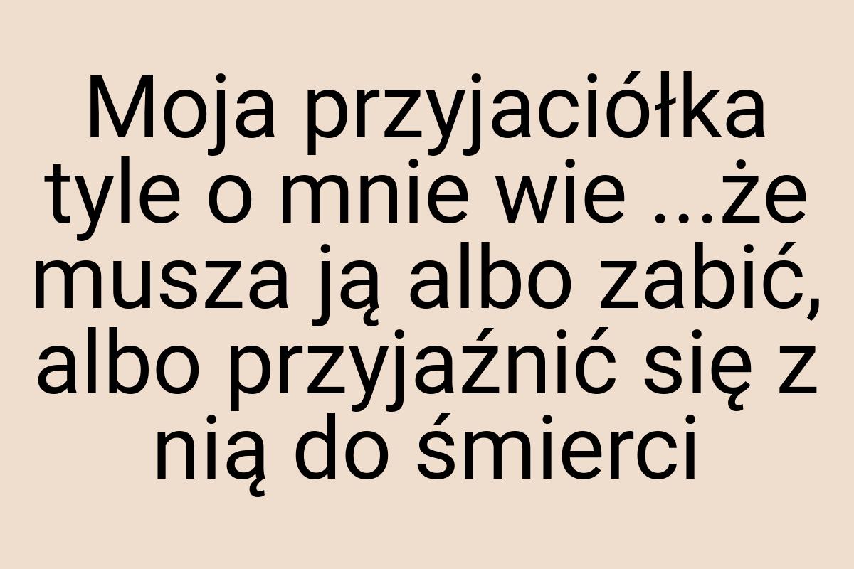 Moja przyjaciółka tyle o mnie wie ...że musza ją albo