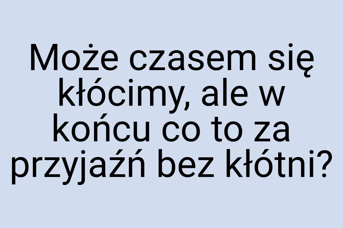 Może czasem się kłócimy, ale w końcu co to za przyjaźń bez