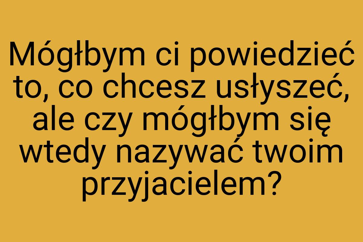 Mógłbym ci powiedzieć to, co chcesz usłyszeć, ale czy