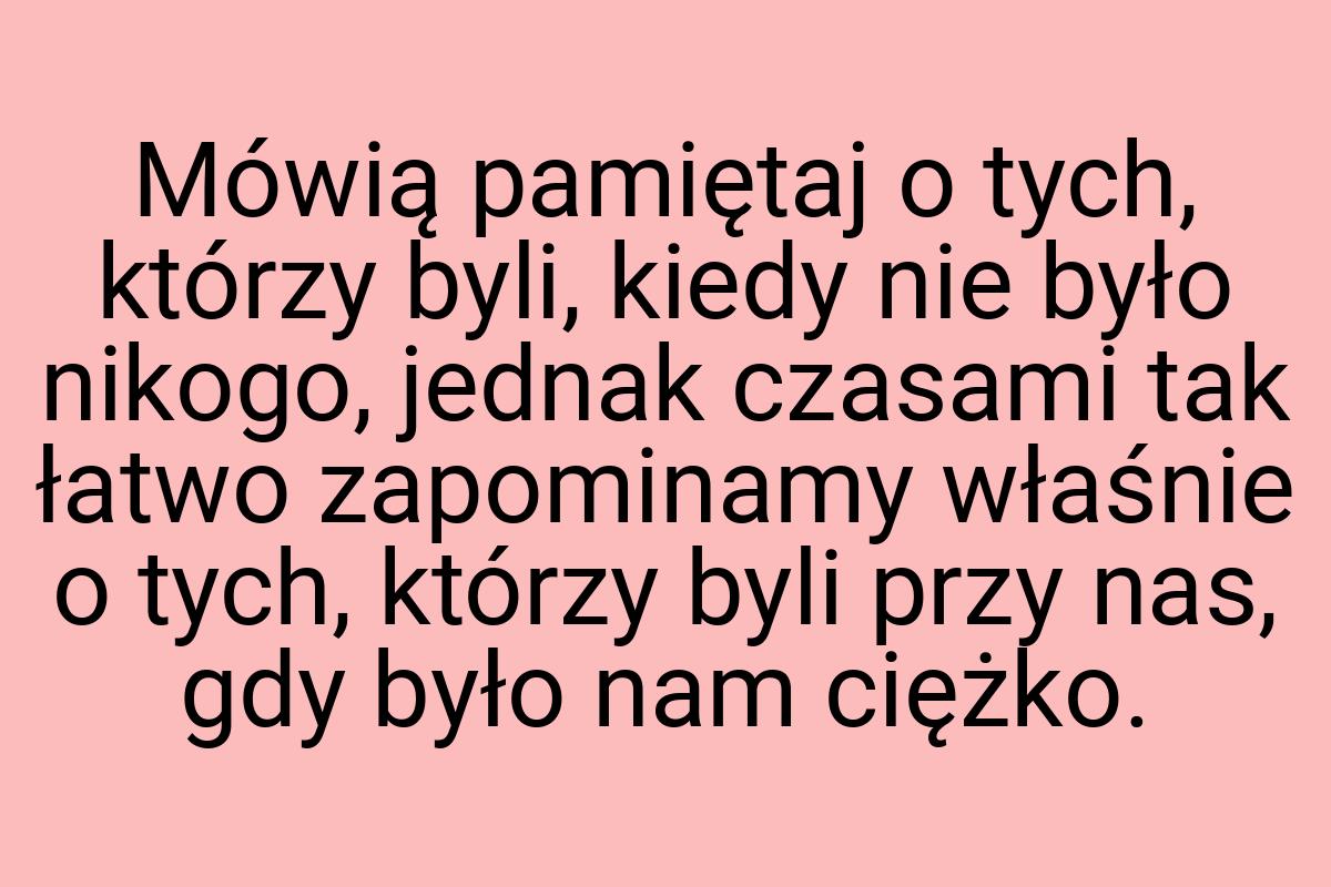 Mówią pamiętaj o tych, którzy byli, kiedy nie było nikogo