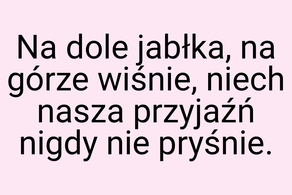 Na dole jabłka, na górze wiśnie, niech nasza przyjaźń nigdy