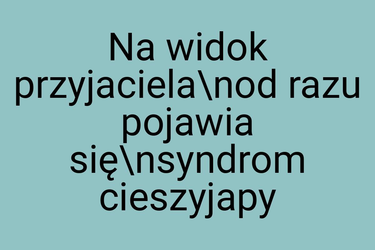 Na widok przyjaciela\nod razu pojawia się\nsyndrom