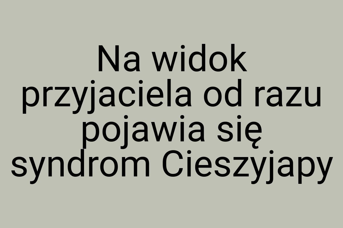 Na widok przyjaciela od razu pojawia się syndrom Cieszyjapy