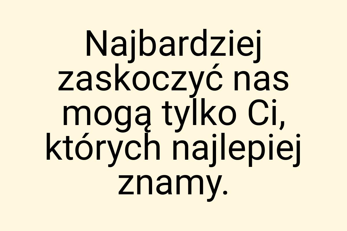 Najbardziej zaskoczyć nas mogą tylko Ci, których najlepiej