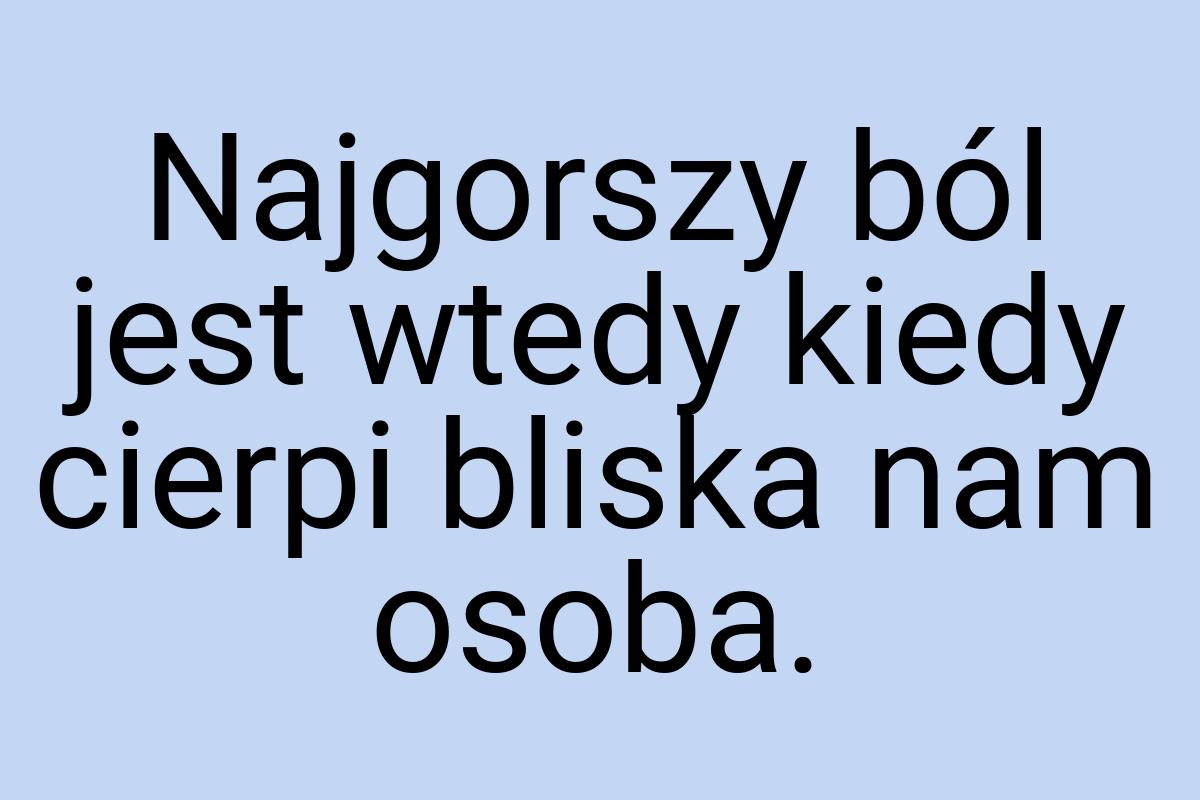 Najgorszy ból jest wtedy kiedy cierpi bliska nam osoba