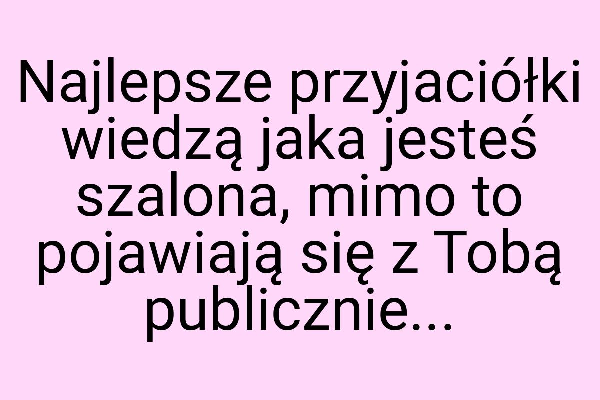 Najlepsze przyjaciółki wiedzą jaka jesteś szalona, mimo to