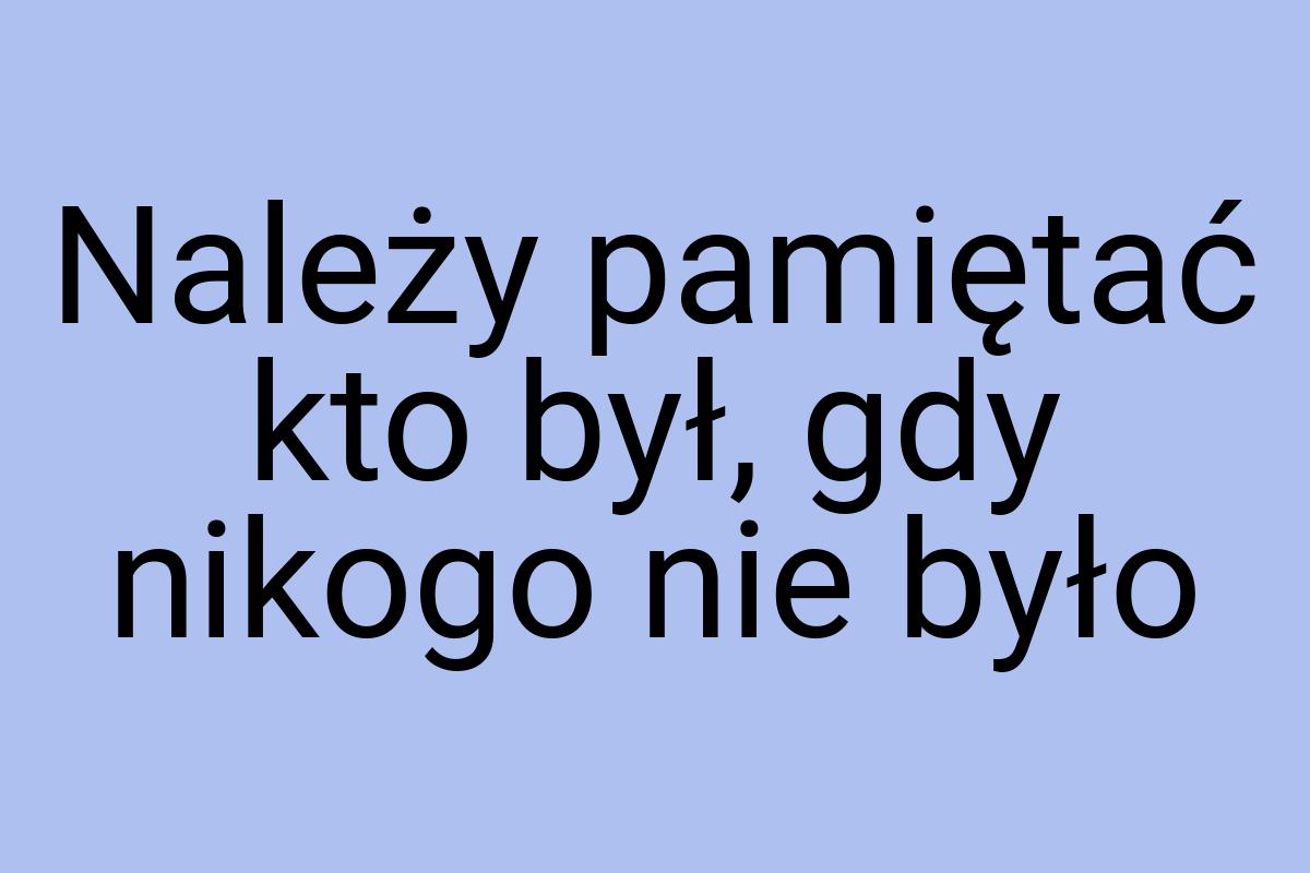 Należy pamiętać kto był, gdy nikogo nie było