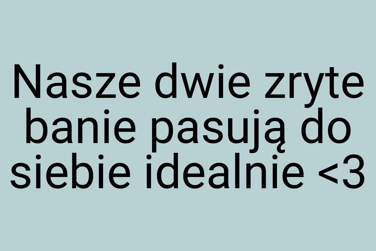 Nasze dwie zryte banie pasują do siebie idealnie