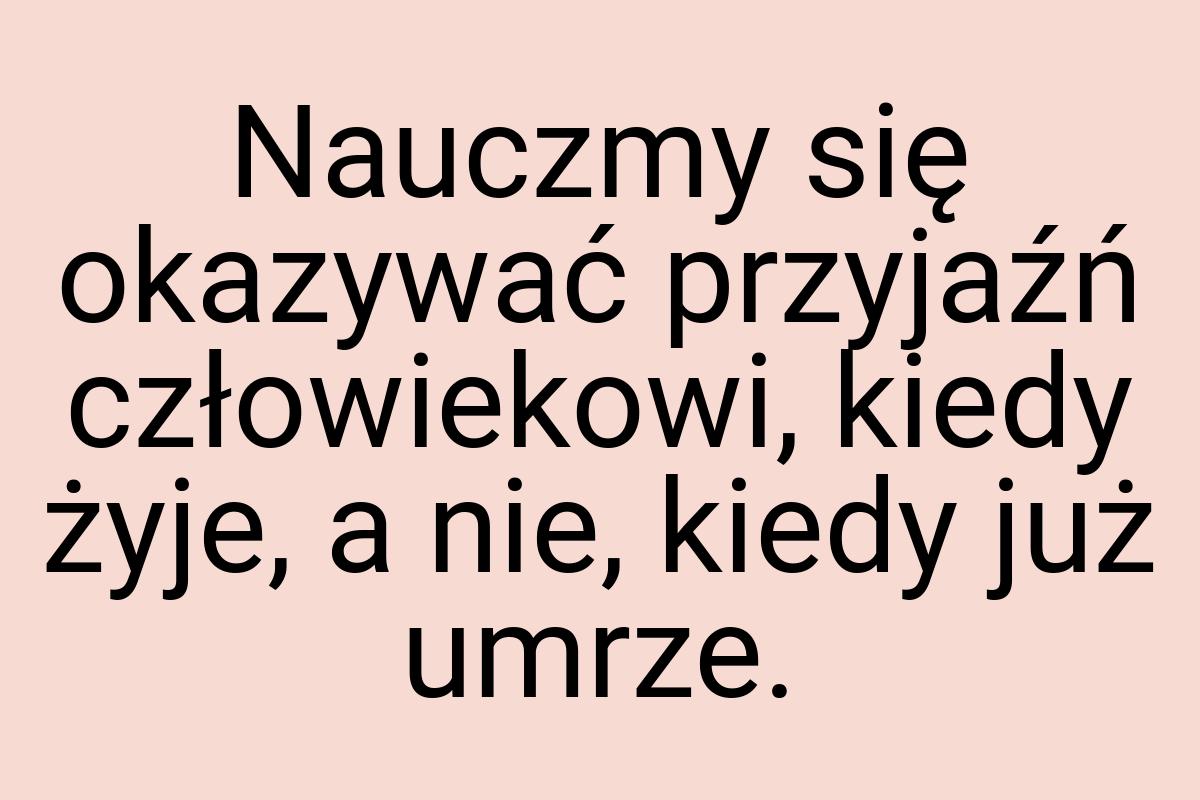 Nauczmy się okazywać przyjaźń człowiekowi, kiedy żyje, a