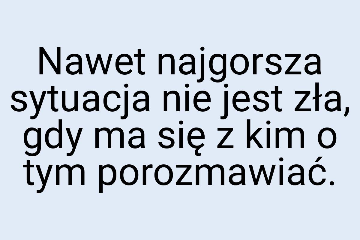 Nawet najgorsza sytuacja nie jest zła, gdy ma się z kim o