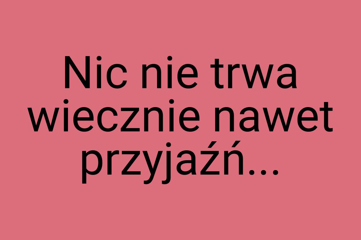 Nic nie trwa wiecznie nawet przyjaźń