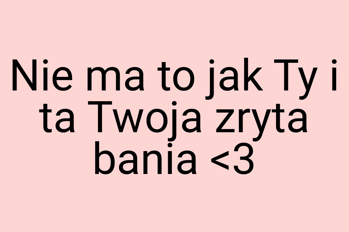 Nie ma to jak Ty i ta Twoja zryta bania