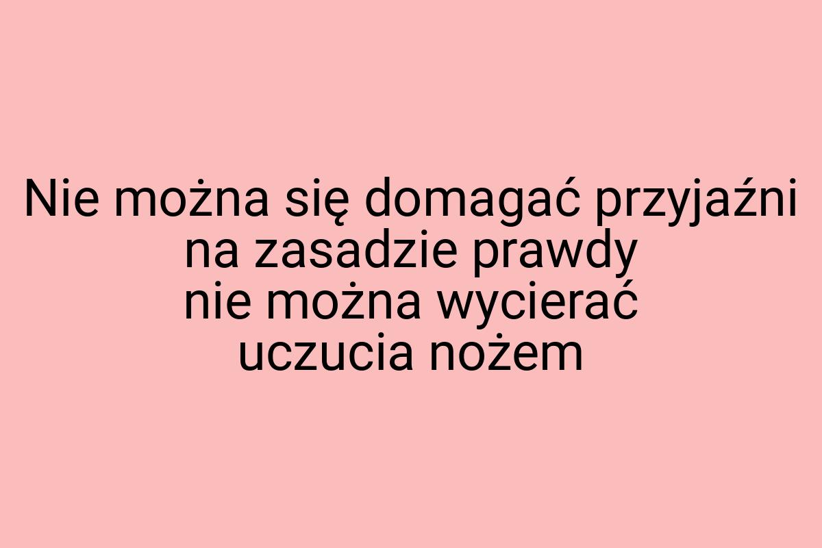 Nie można się domagać przyjaźni na zasadzie prawdy nie