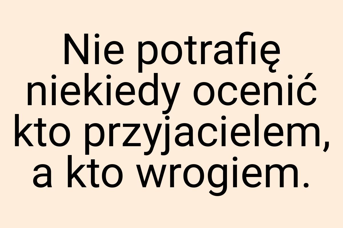 Nie potrafię niekiedy ocenić kto przyjacielem, a kto