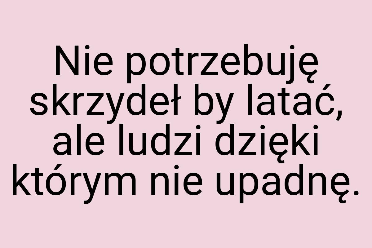 Nie potrzebuję skrzydeł by latać, ale ludzi dzięki którym