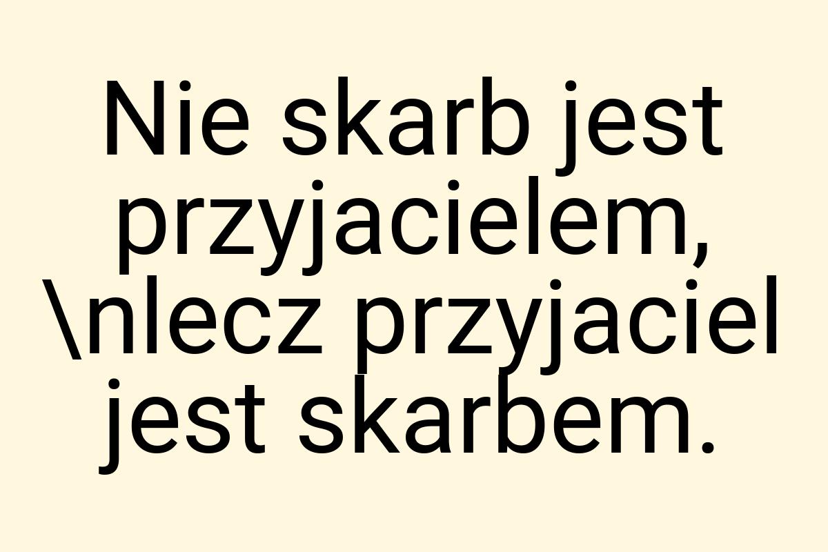 Nie skarb jest przyjacielem, \nlecz przyjaciel jest skarbem